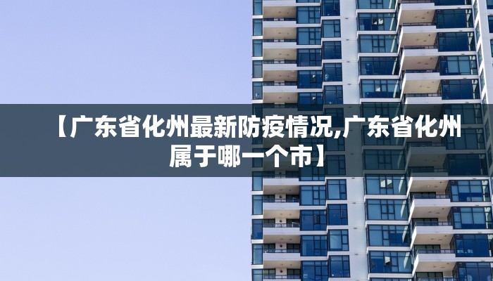 【广东省化州最新防疫情况,广东省化州属于哪一个市】