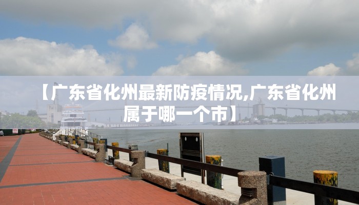 【广东省化州最新防疫情况,广东省化州属于哪一个市】