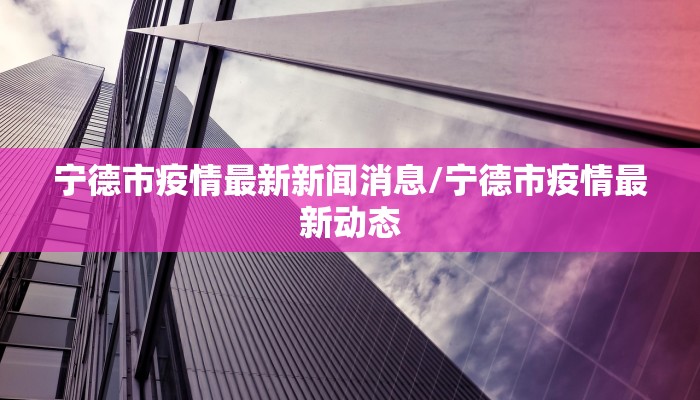 宁德市疫情最新新闻消息/宁德市疫情最新动态