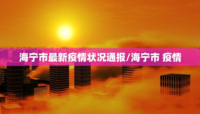 海宁市最新疫情状况通报/海宁市 疫情