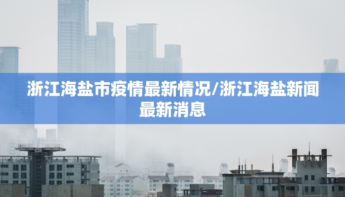 浙江海盐市疫情最新情况/浙江海盐新闻最新消息