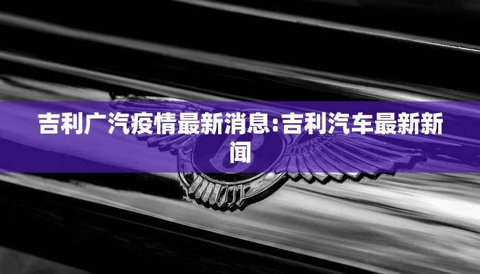 吉利广汽疫情最新消息:吉利汽车最新新闻
