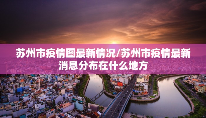 苏州市疫情图最新情况/苏州市疫情最新消息分布在什么地方