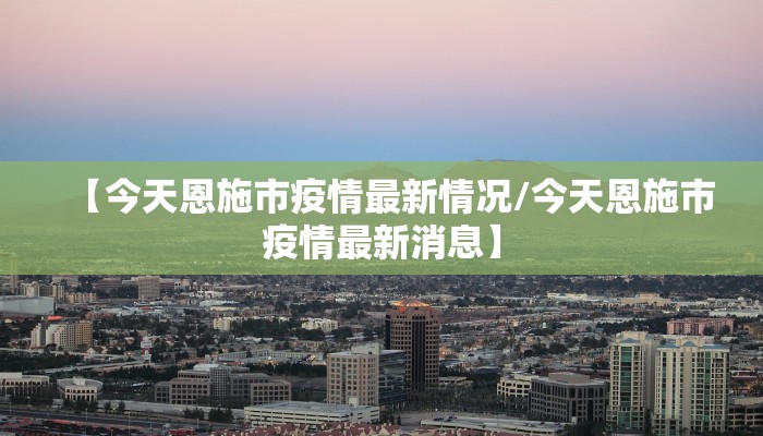 【今天恩施市疫情最新情况/今天恩施市疫情最新消息】