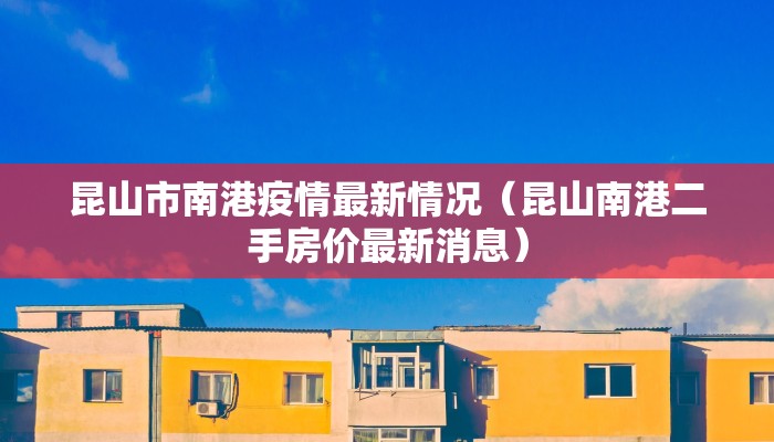 昆山市南港疫情最新情况（昆山南港二手房价最新消息）