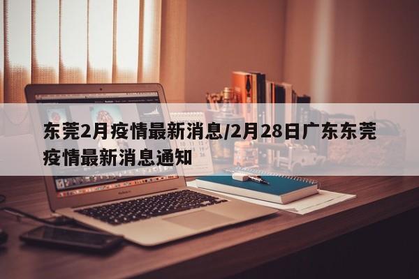 东莞2月疫情最新消息/2月28日广东东莞疫情最新消息通知