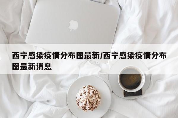 西宁感染疫情分布图最新/西宁感染疫情分布图最新消息