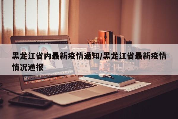 黑龙江省内最新疫情通知/黑龙江省最新疫情情况通报