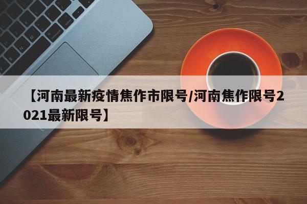 【河南最新疫情焦作市限号/河南焦作限号2021最新限号】