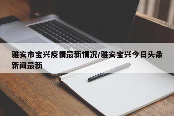 雅安市宝兴疫情最新情况/雅安宝兴今日头条新闻最新