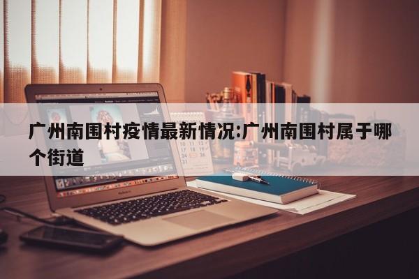 广州南围村疫情最新情况:广州南围村属于哪个街道