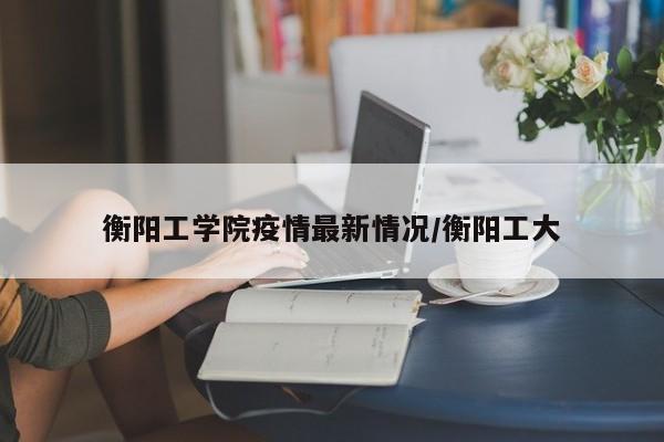 衡阳工学院疫情最新情况/衡阳工大