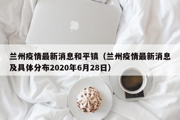 兰州疫情最新消息和平镇（兰州疫情最新消息及具体分布2020年6月28日）
