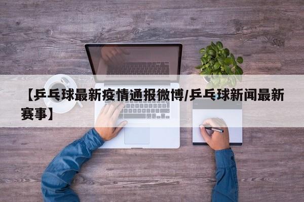 【乒乓球最新疫情通报微博/乒乓球新闻最新赛事】