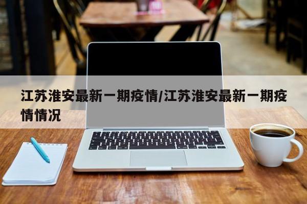 江苏淮安最新一期疫情/江苏淮安最新一期疫情情况