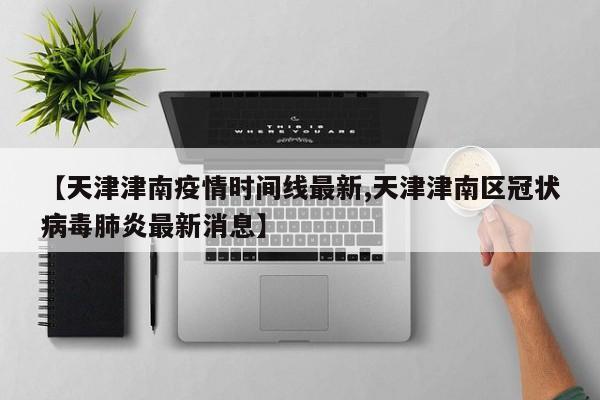 【天津津南疫情时间线最新,天津津南区冠状病毒肺炎最新消息】