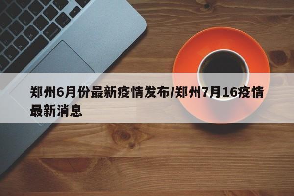 郑州6月份最新疫情发布/郑州7月16疫情最新消息