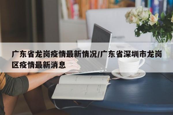广东省龙岗疫情最新情况/广东省深圳市龙岗区疫情最新消息