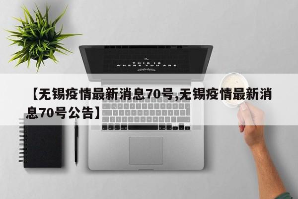 【无锡疫情最新消息70号,无锡疫情最新消息70号公告】