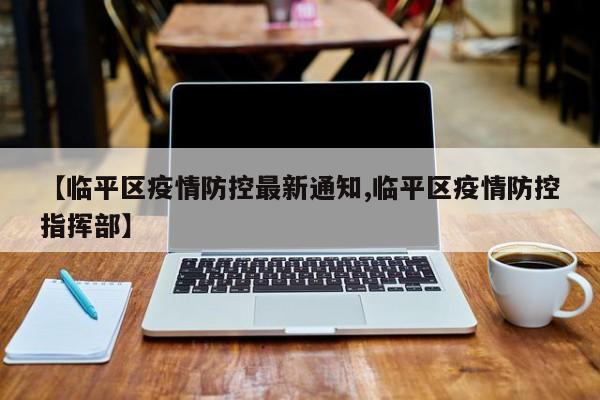 【临平区疫情防控最新通知,临平区疫情防控指挥部】