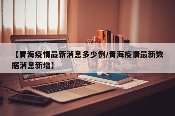 【青海疫情最新消息多少例/青海疫情最新数据消息新增】