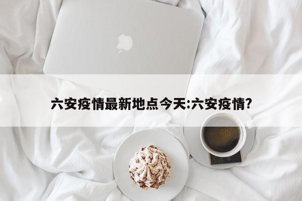 六安疫情最新地点今天:六安疫情?