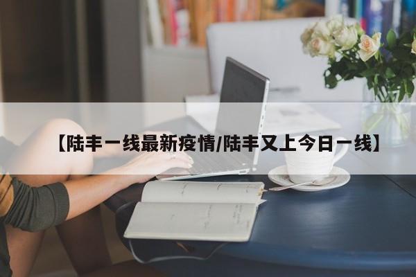 【陆丰一线最新疫情/陆丰又上今日一线】