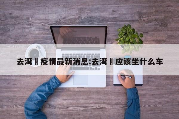 去湾沚疫情最新消息:去湾沚应该坐什么车