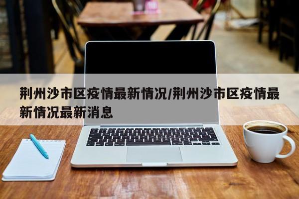 荆州沙市区疫情最新情况/荆州沙市区疫情最新情况最新消息