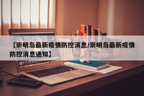 【崇明岛最新疫情防控消息/崇明岛最新疫情防控消息通知】