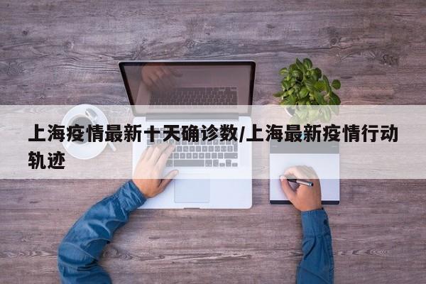 上海疫情最新十天确诊数/上海最新疫情行动轨迹