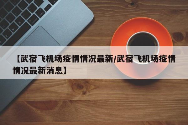 【武宿飞机场疫情情况最新/武宿飞机场疫情情况最新消息】