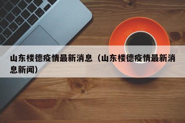 山东楼德疫情最新消息（山东楼德疫情最新消息新闻）