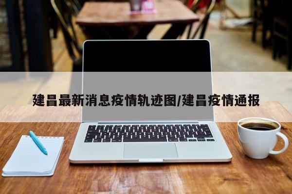 建昌最新消息疫情轨迹图/建昌疫情通报