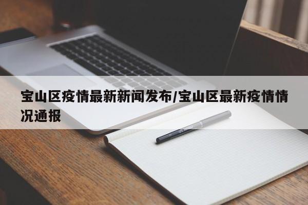 宝山区疫情最新新闻发布/宝山区最新疫情情况通报