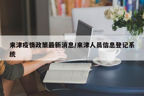 来津疫情政策最新消息/来津人员信息登记系统