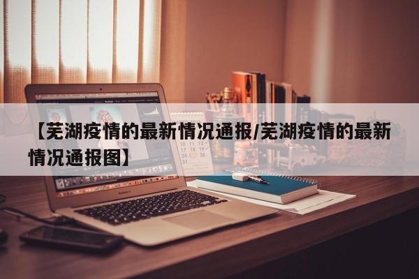 【芜湖疫情的最新情况通报/芜湖疫情的最新情况通报图】