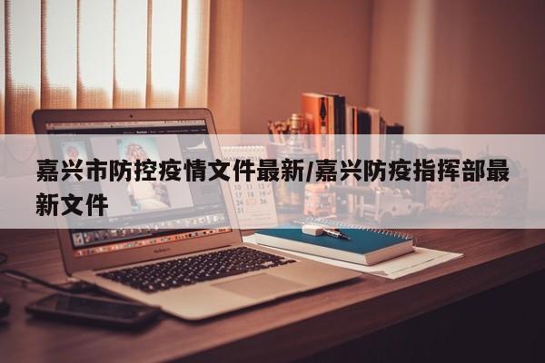 嘉兴市防控疫情文件最新/嘉兴防疫指挥部最新文件