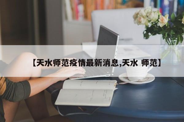【天水师范疫情最新消息,天水 师范】
