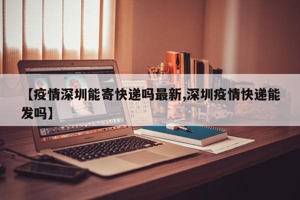 【疫情深圳能寄快递吗最新,深圳疫情快递能发吗】