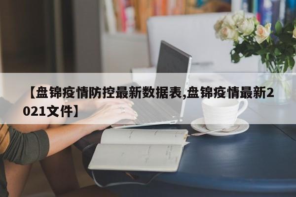 【盘锦疫情防控最新数据表,盘锦疫情最新2021文件】