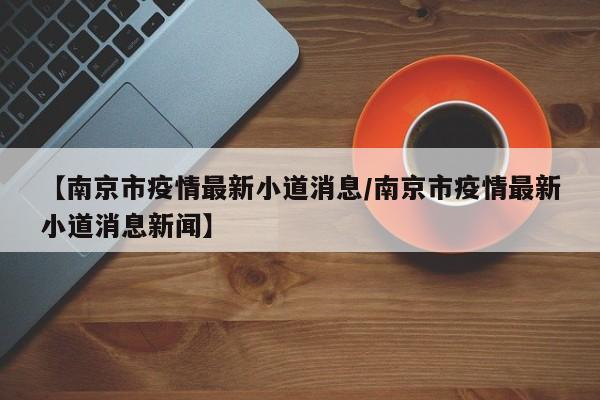 【南京市疫情最新小道消息/南京市疫情最新小道消息新闻】