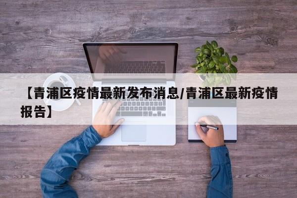 【青浦区疫情最新发布消息/青浦区最新疫情报告】