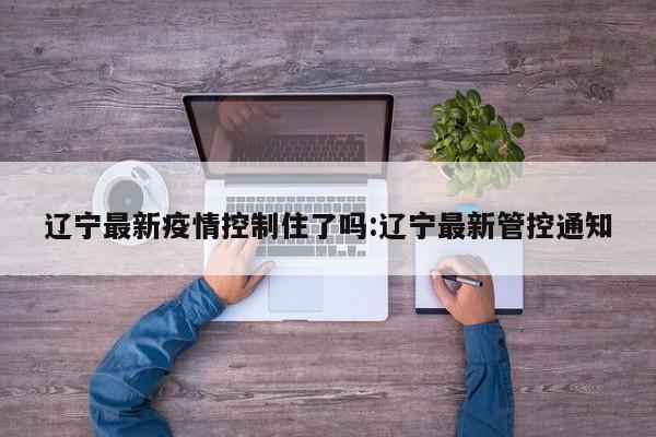 辽宁最新疫情控制住了吗:辽宁最新管控通知