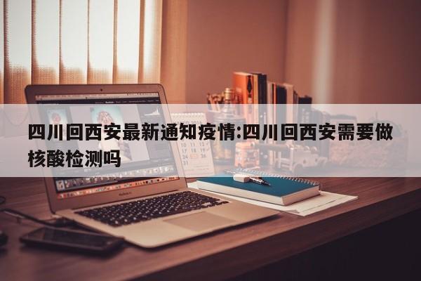 四川回西安最新通知疫情:四川回西安需要做核酸检测吗