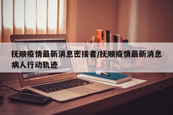 抚顺疫情最新消息密接者/抚顺疫情最新消息病人行动轨迹