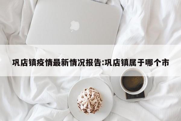 巩店镇疫情最新情况报告:巩店镇属于哪个市