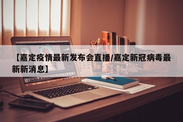 【嘉定疫情最新发布会直播/嘉定新冠病毒最新新消息】