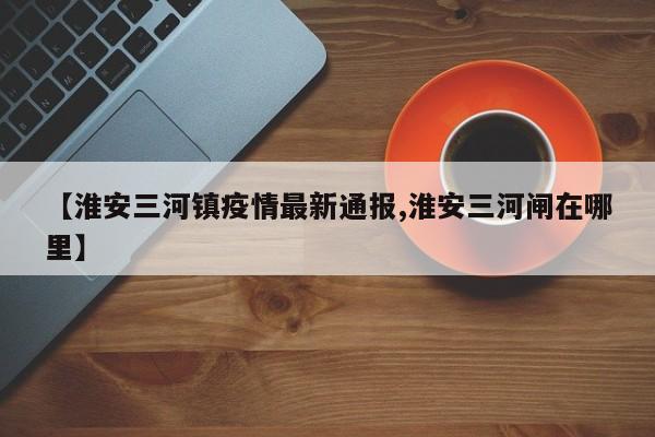 【淮安三河镇疫情最新通报,淮安三河闸在哪里】