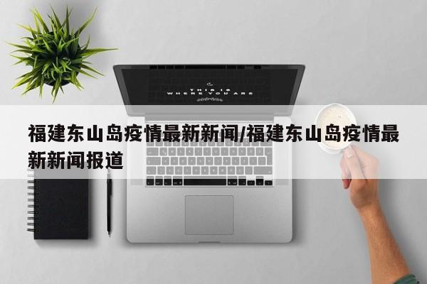 福建东山岛疫情最新新闻/福建东山岛疫情最新新闻报道